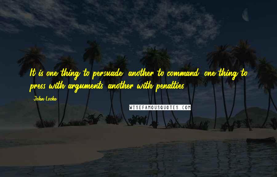 John Locke Quotes: It is one thing to persuade, another to command; one thing to press with arguments, another with penalties.