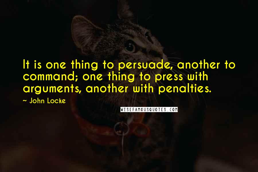 John Locke Quotes: It is one thing to persuade, another to command; one thing to press with arguments, another with penalties.