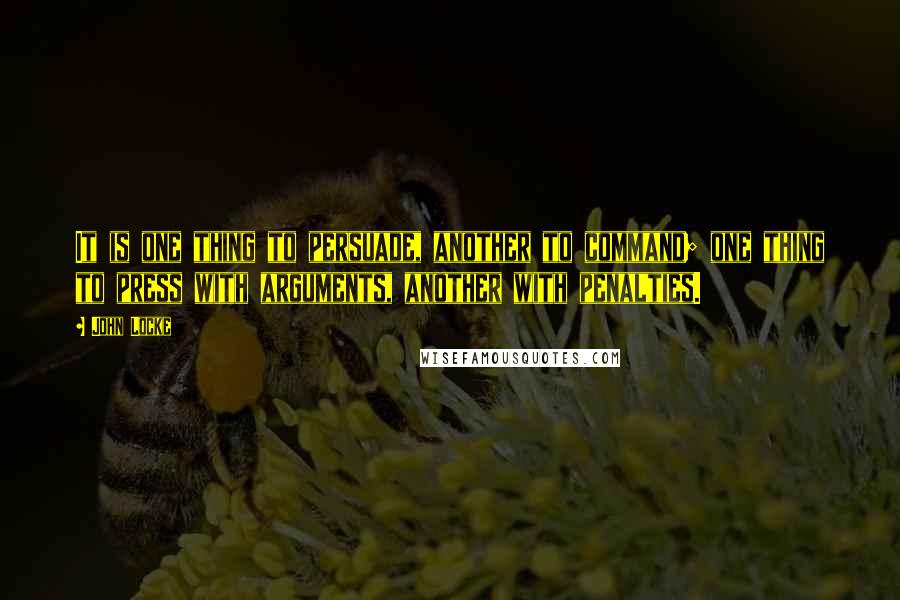 John Locke Quotes: It is one thing to persuade, another to command; one thing to press with arguments, another with penalties.