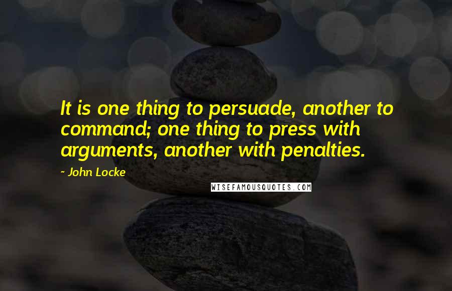 John Locke Quotes: It is one thing to persuade, another to command; one thing to press with arguments, another with penalties.