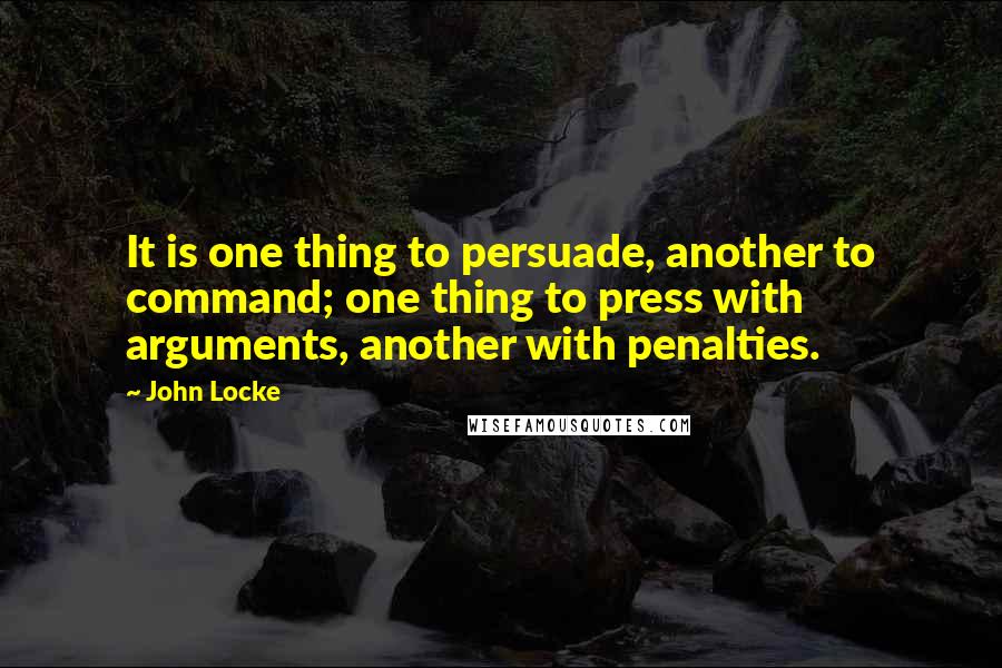 John Locke Quotes: It is one thing to persuade, another to command; one thing to press with arguments, another with penalties.