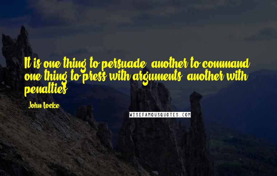 John Locke Quotes: It is one thing to persuade, another to command; one thing to press with arguments, another with penalties.