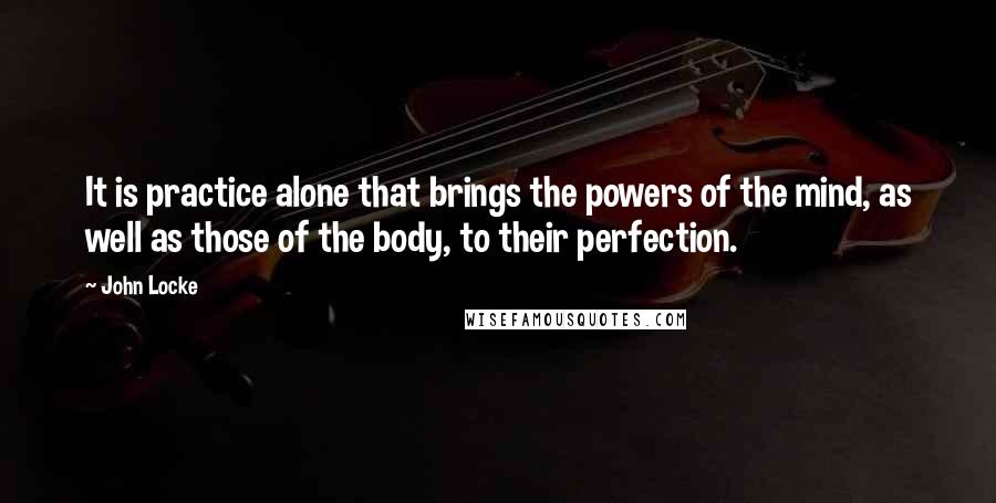 John Locke Quotes: It is practice alone that brings the powers of the mind, as well as those of the body, to their perfection.