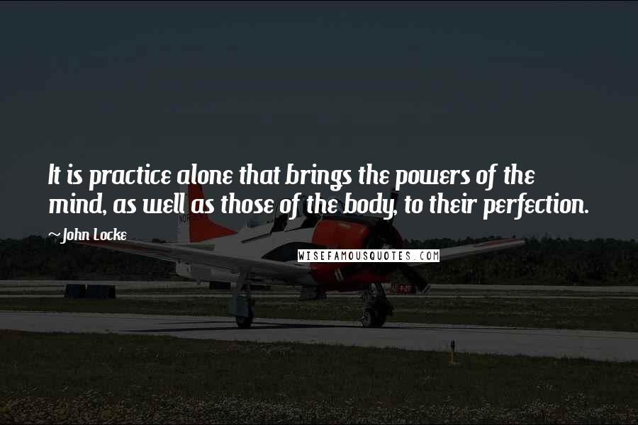 John Locke Quotes: It is practice alone that brings the powers of the mind, as well as those of the body, to their perfection.