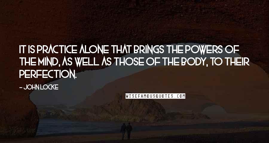 John Locke Quotes: It is practice alone that brings the powers of the mind, as well as those of the body, to their perfection.