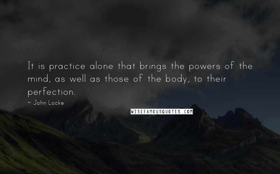 John Locke Quotes: It is practice alone that brings the powers of the mind, as well as those of the body, to their perfection.