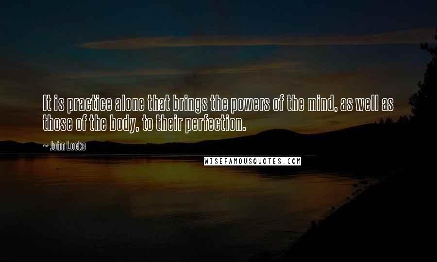 John Locke Quotes: It is practice alone that brings the powers of the mind, as well as those of the body, to their perfection.