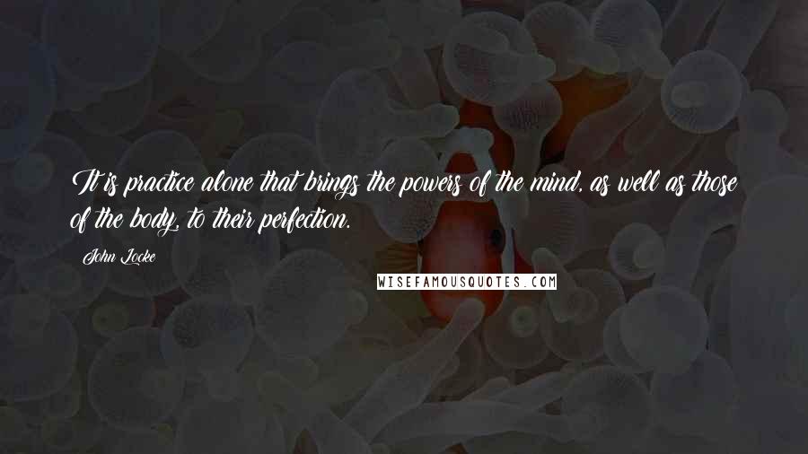 John Locke Quotes: It is practice alone that brings the powers of the mind, as well as those of the body, to their perfection.