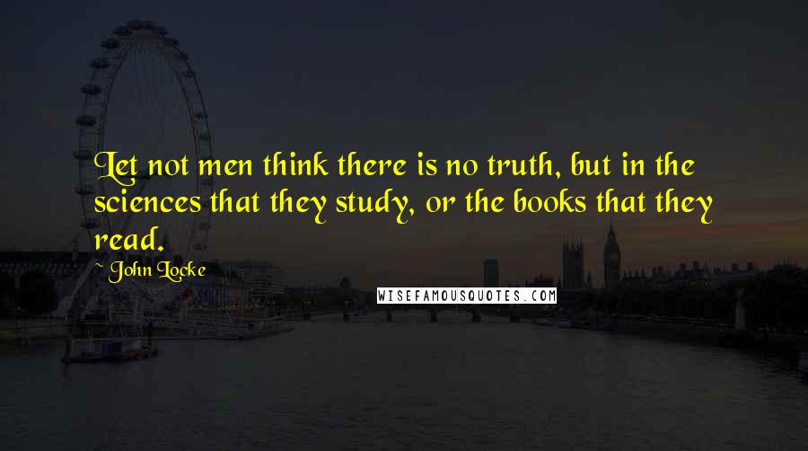 John Locke Quotes: Let not men think there is no truth, but in the sciences that they study, or the books that they read.