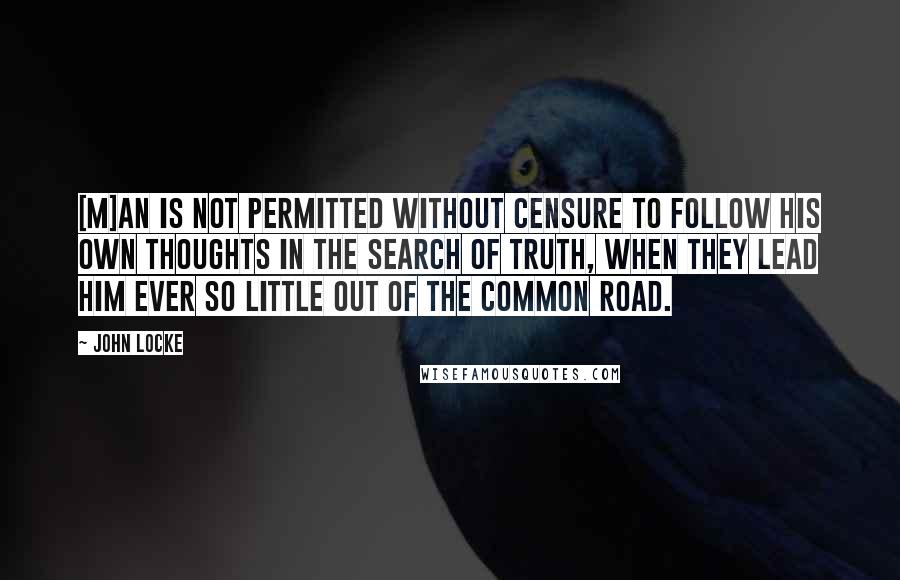 John Locke Quotes: [M]an is not permitted without censure to follow his own thoughts in the search of truth, when they lead him ever so little out of the common road.