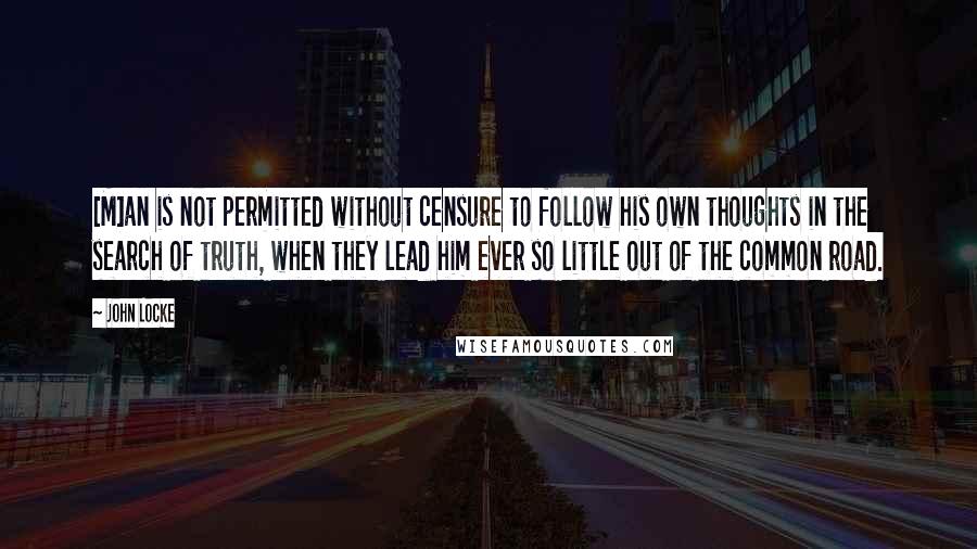 John Locke Quotes: [M]an is not permitted without censure to follow his own thoughts in the search of truth, when they lead him ever so little out of the common road.