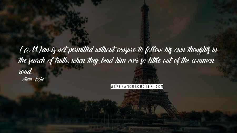John Locke Quotes: [M]an is not permitted without censure to follow his own thoughts in the search of truth, when they lead him ever so little out of the common road.