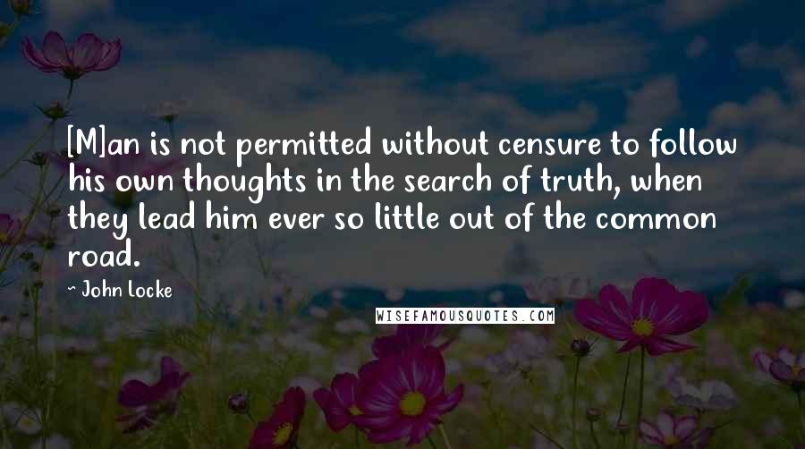 John Locke Quotes: [M]an is not permitted without censure to follow his own thoughts in the search of truth, when they lead him ever so little out of the common road.