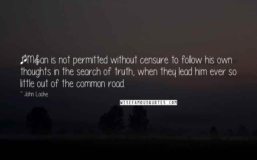 John Locke Quotes: [M]an is not permitted without censure to follow his own thoughts in the search of truth, when they lead him ever so little out of the common road.