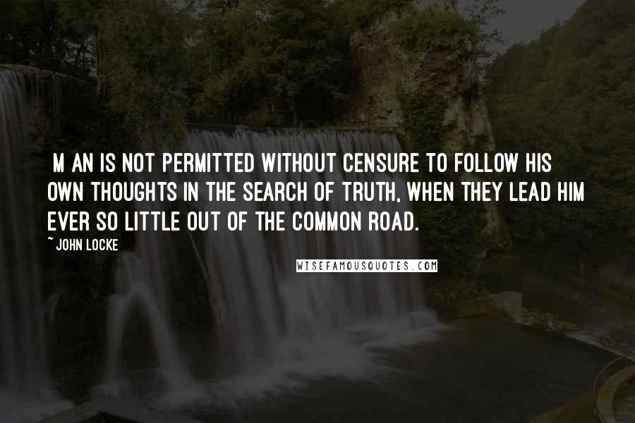 John Locke Quotes: [M]an is not permitted without censure to follow his own thoughts in the search of truth, when they lead him ever so little out of the common road.