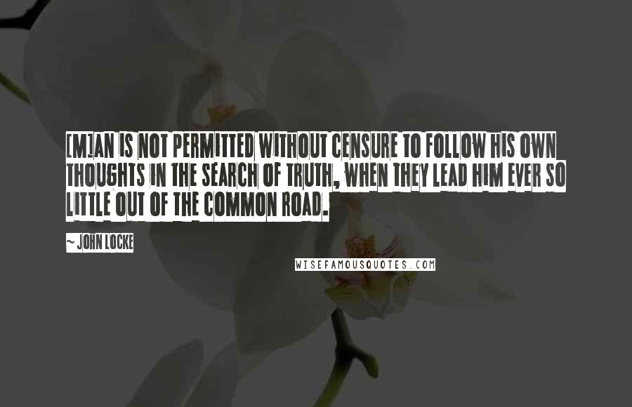 John Locke Quotes: [M]an is not permitted without censure to follow his own thoughts in the search of truth, when they lead him ever so little out of the common road.