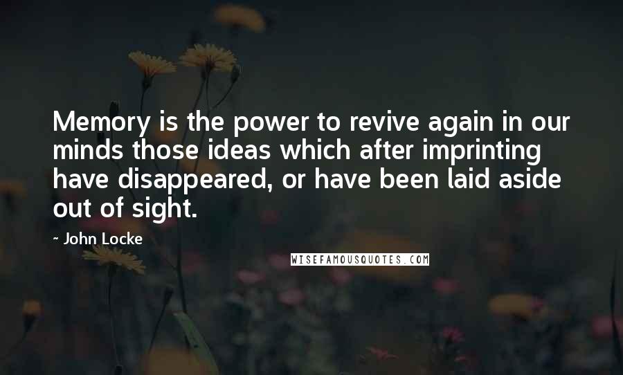 John Locke Quotes: Memory is the power to revive again in our minds those ideas which after imprinting have disappeared, or have been laid aside out of sight.