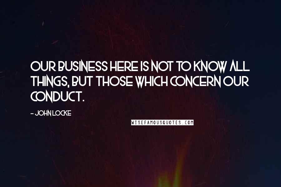 John Locke Quotes: Our Business here is not to know all things, but those which concern our conduct.