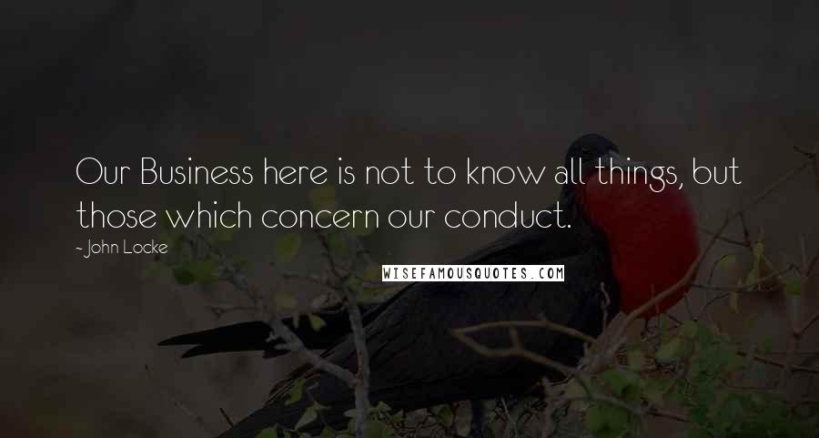 John Locke Quotes: Our Business here is not to know all things, but those which concern our conduct.