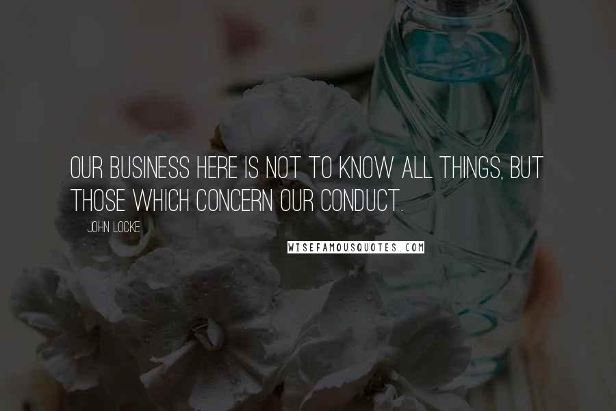 John Locke Quotes: Our Business here is not to know all things, but those which concern our conduct.
