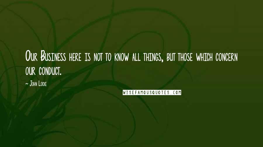 John Locke Quotes: Our Business here is not to know all things, but those which concern our conduct.