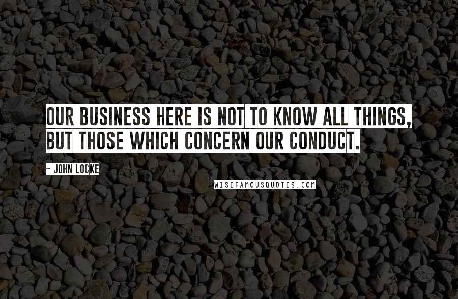 John Locke Quotes: Our Business here is not to know all things, but those which concern our conduct.