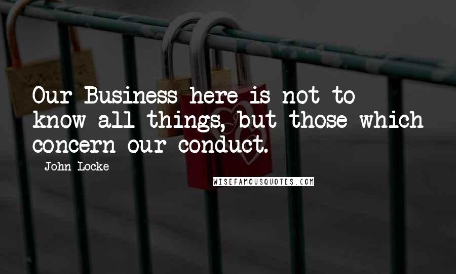 John Locke Quotes: Our Business here is not to know all things, but those which concern our conduct.