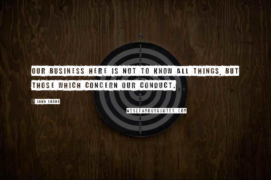 John Locke Quotes: Our Business here is not to know all things, but those which concern our conduct.