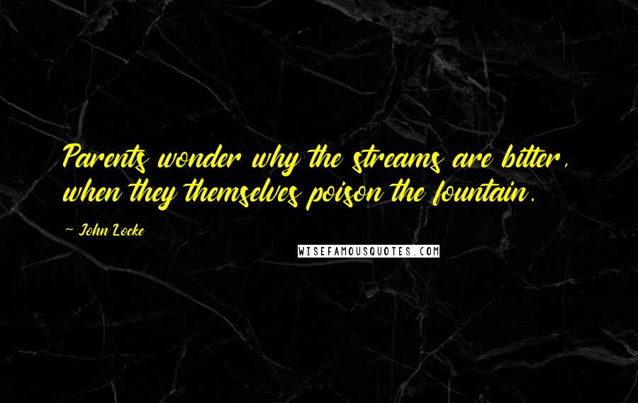 John Locke Quotes: Parents wonder why the streams are bitter, when they themselves poison the fountain.