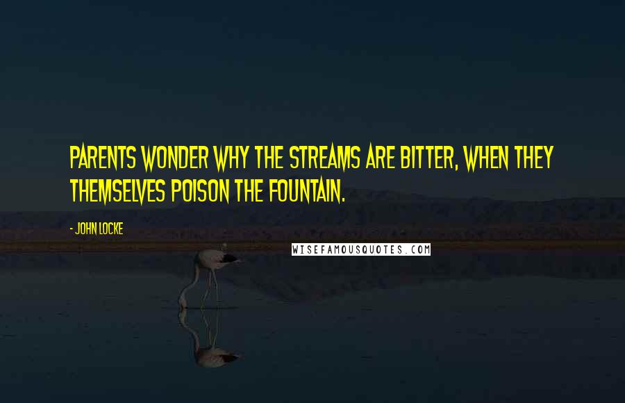 John Locke Quotes: Parents wonder why the streams are bitter, when they themselves poison the fountain.