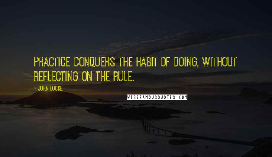 John Locke Quotes: Practice conquers the habit of doing, without reflecting on the rule.