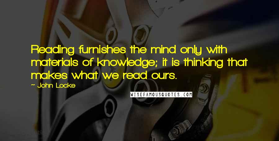 John Locke Quotes: Reading furnishes the mind only with materials of knowledge; it is thinking that makes what we read ours.