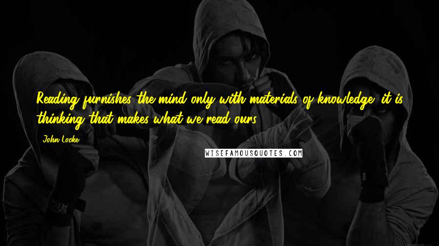 John Locke Quotes: Reading furnishes the mind only with materials of knowledge; it is thinking that makes what we read ours.