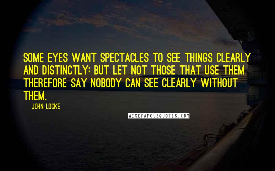 John Locke Quotes: Some eyes want spectacles to see things clearly and distinctly: but let not those that use them therefore say nobody can see clearly without them.
