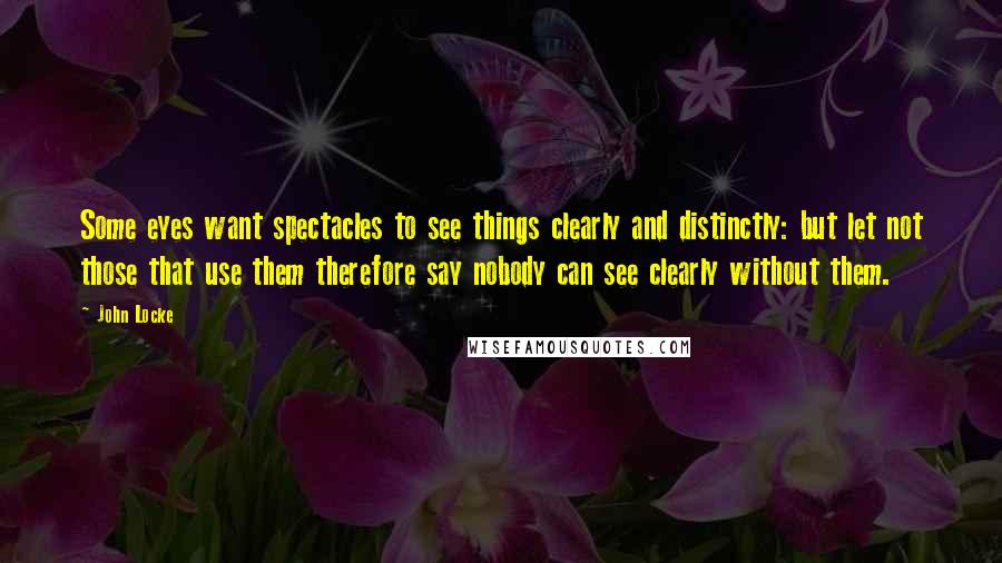 John Locke Quotes: Some eyes want spectacles to see things clearly and distinctly: but let not those that use them therefore say nobody can see clearly without them.