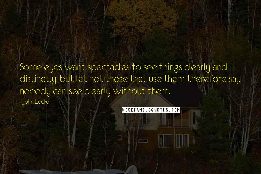 John Locke Quotes: Some eyes want spectacles to see things clearly and distinctly: but let not those that use them therefore say nobody can see clearly without them.