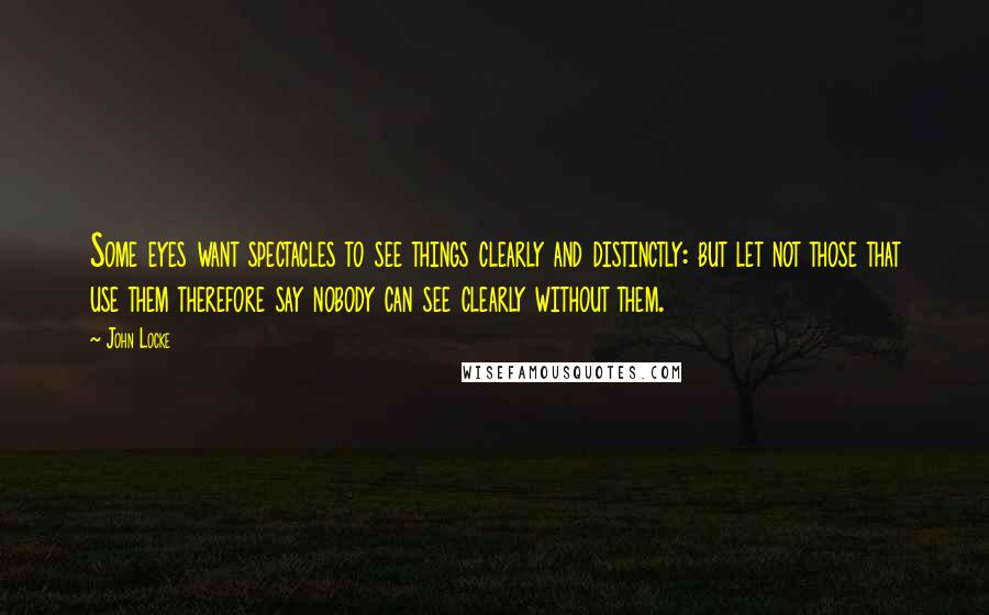 John Locke Quotes: Some eyes want spectacles to see things clearly and distinctly: but let not those that use them therefore say nobody can see clearly without them.