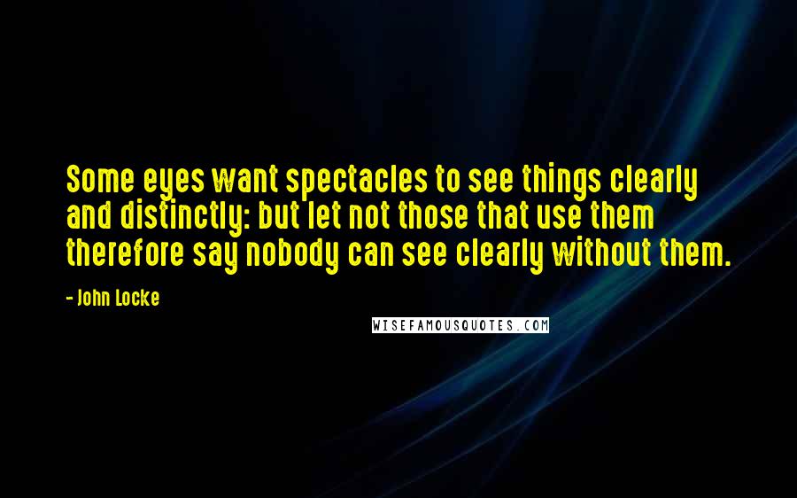 John Locke Quotes: Some eyes want spectacles to see things clearly and distinctly: but let not those that use them therefore say nobody can see clearly without them.