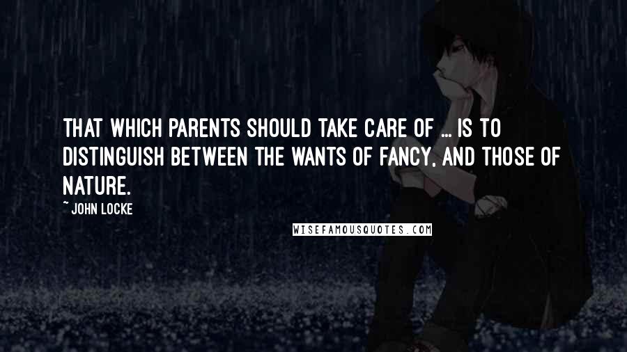 John Locke Quotes: That which parents should take care of ... is to distinguish between the wants of fancy, and those of nature.