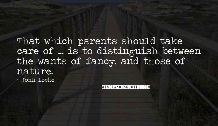 John Locke Quotes: That which parents should take care of ... is to distinguish between the wants of fancy, and those of nature.