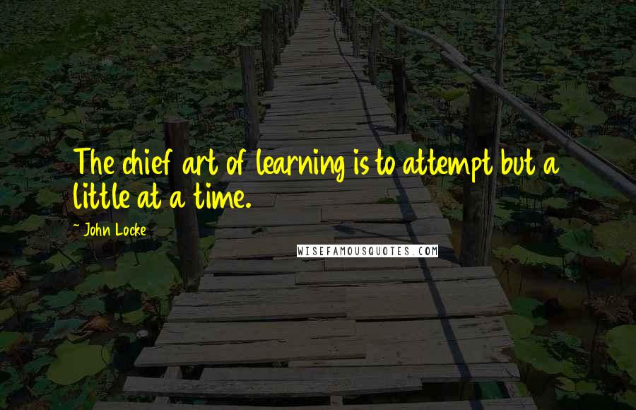 John Locke Quotes: The chief art of learning is to attempt but a little at a time.