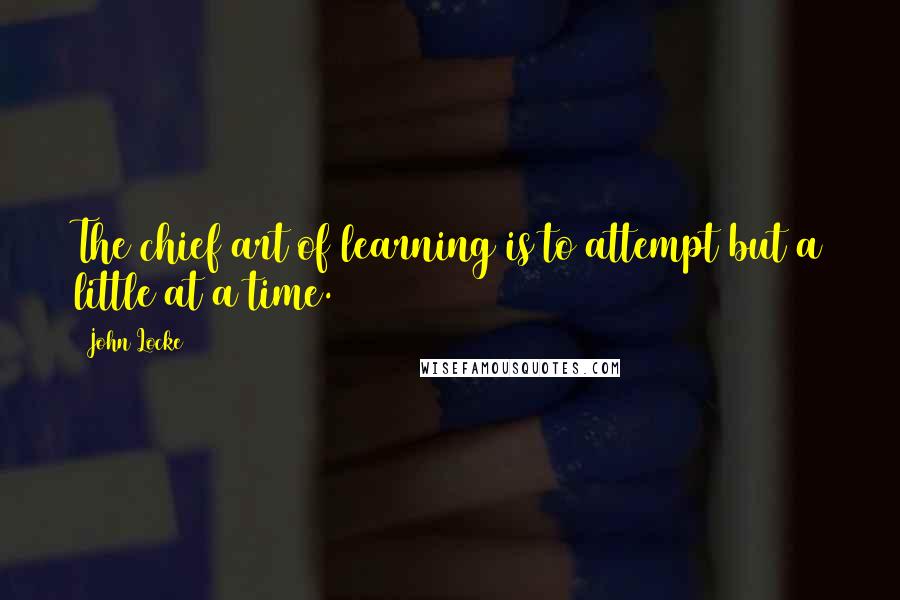 John Locke Quotes: The chief art of learning is to attempt but a little at a time.