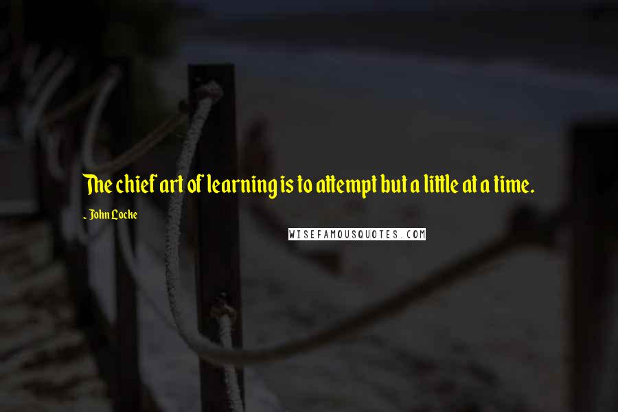 John Locke Quotes: The chief art of learning is to attempt but a little at a time.