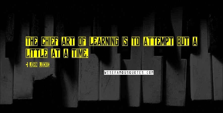 John Locke Quotes: The chief art of learning is to attempt but a little at a time.