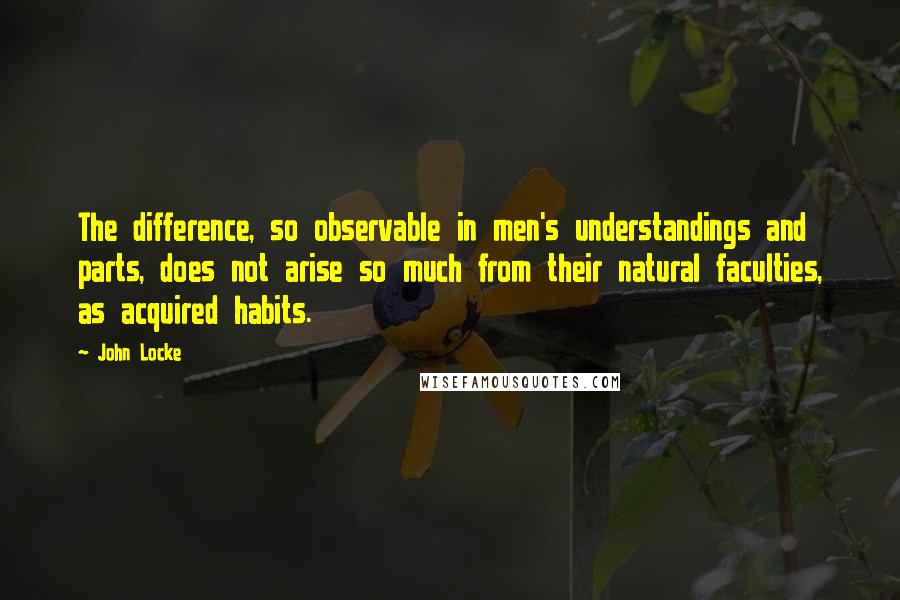 John Locke Quotes: The difference, so observable in men's understandings and parts, does not arise so much from their natural faculties, as acquired habits.