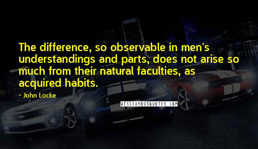 John Locke Quotes: The difference, so observable in men's understandings and parts, does not arise so much from their natural faculties, as acquired habits.