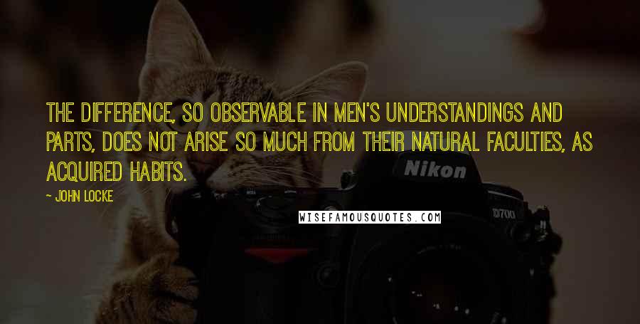 John Locke Quotes: The difference, so observable in men's understandings and parts, does not arise so much from their natural faculties, as acquired habits.