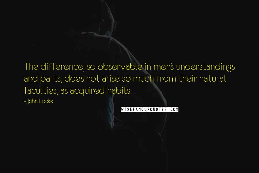 John Locke Quotes: The difference, so observable in men's understandings and parts, does not arise so much from their natural faculties, as acquired habits.