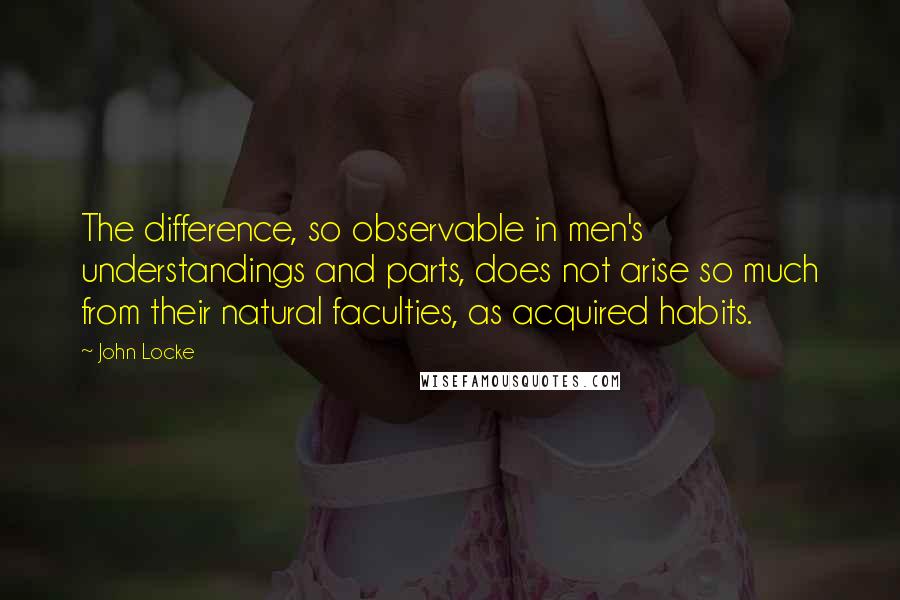 John Locke Quotes: The difference, so observable in men's understandings and parts, does not arise so much from their natural faculties, as acquired habits.