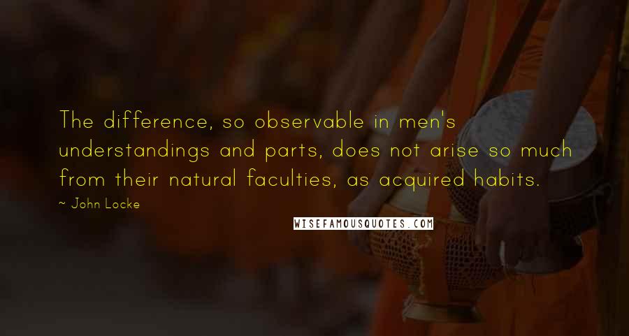 John Locke Quotes: The difference, so observable in men's understandings and parts, does not arise so much from their natural faculties, as acquired habits.